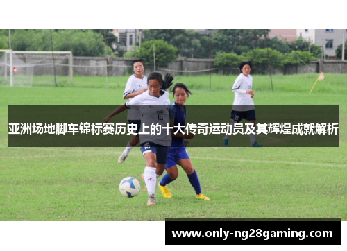 亚洲场地脚车锦标赛历史上的十大传奇运动员及其辉煌成就解析 亚洲场地脚车锦标赛历史上的十大传奇运动员及其辉煌成就解析