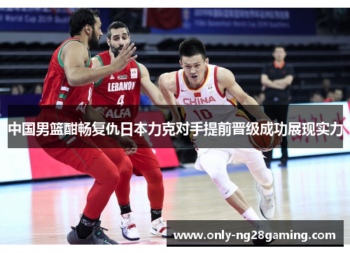 中国男篮酣畅复仇日本力克对手提前晋级成功展现实力
