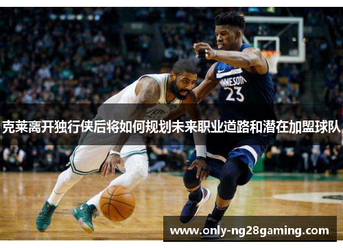 克莱离开独行侠后将如何规划未来职业道路和潜在加盟球队 克莱离开独行侠后将如何规划未来职业道路和潜在加盟球队