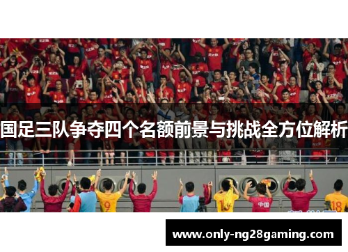 国足三队争夺四个名额前景与挑战全方位解析 国足三队争夺四个名额前景与挑战全方位解析