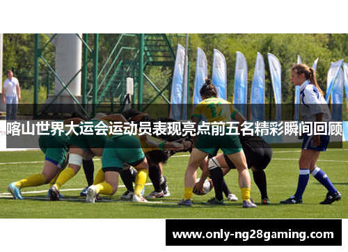 喀山世界大运会运动员表现亮点前五名精彩瞬间回顾