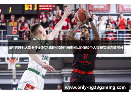 山东男篮七大得分手崛起之路他们如何通过团队协作和个人突破实现高效得分 山东男篮七大得分手崛起之路他们如何通过团队协作和个人突破实现高效得分