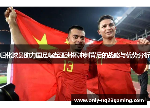 归化球员助力国足崛起亚洲杯冲刺背后的战略与优势分析 归化球员助力国足崛起亚洲杯冲刺背后的战略与优势分析