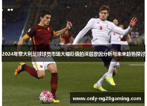 2024年意大利足球球员市场大幅贬值的深层原因分析与未来趋势探讨 2024年意大利足球球员市场大幅贬值的深层原因分析与未来趋势探讨