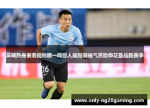 吴曦热身赛表现抢眼一鸣惊人展现领袖气质助申花备战新赛季 吴曦热身赛表现抢眼一鸣惊人展现领袖气质助申花备战新赛季