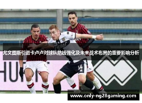 尤文图斯引进卡卢卢对球队防线强化及未来战术布局的重要影响分析