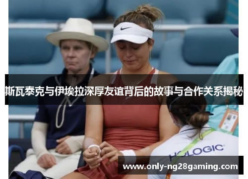 斯瓦泰克与伊埃拉深厚友谊背后的故事与合作关系揭秘 斯瓦泰克与伊埃拉深厚友谊背后的故事与合作关系揭秘