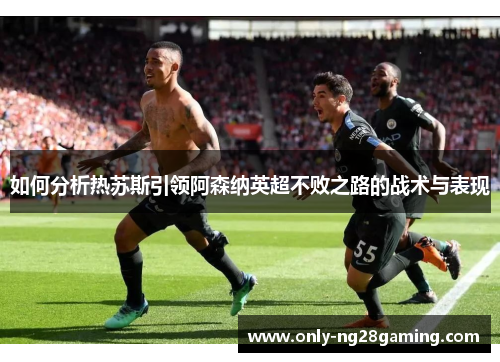 如何分析热苏斯引领阿森纳英超不败之路的战术与表现