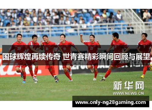 国球辉煌再续传奇 世青赛精彩瞬间回顾与展望