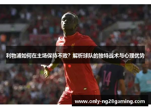 利物浦如何在主场保持不败？解析球队的独特战术与心理优势