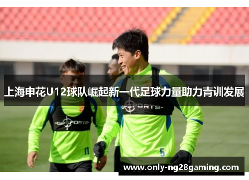 上海申花U12球队崛起新一代足球力量助力青训发展