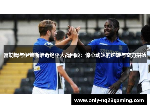 富勒姆与伊普斯维奇绝平大战回顾:惊心动魄的逆转与奋力拼搏 富勒姆与伊普斯维奇绝平大战回顾:惊心动魄的逆转与奋力拼搏