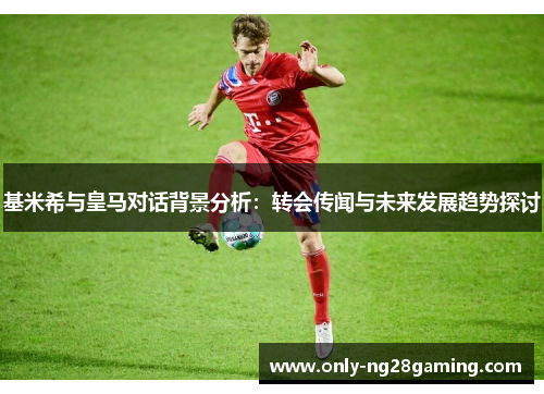 基米希与皇马对话背景分析:转会传闻与未来发展趋势探讨 基米希与皇马对话背景分析:转会传闻与未来发展趋势探讨