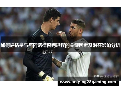 如何评估皇马与阿诺德谈判进程的关键因素及潜在影响分析 如何评估皇马与阿诺德谈判进程的关键因素及潜在影响分析
