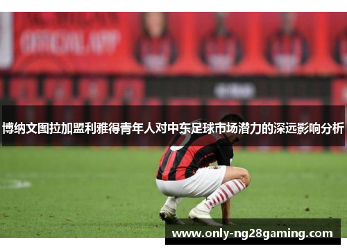 博纳文图拉加盟利雅得青年人对中东足球市场潜力的深远影响分析