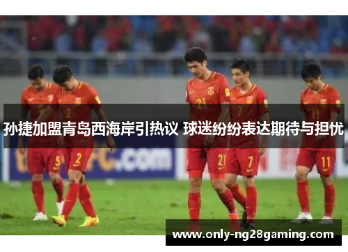 孙捷加盟青岛西海岸引热议 球迷纷纷表达期待与担忧 孙捷加盟青岛西海岸引热议 球迷纷纷表达期待与担忧
