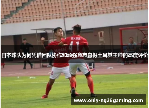 日本球队为何凭借团队协作和顽强意志赢得土耳其主帅的高度评价 日本球队为何凭借团队协作和顽强意志赢得土耳其主帅的高度评价