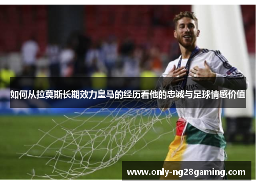如何从拉莫斯长期效力皇马的经历看他的忠诚与足球情感价值