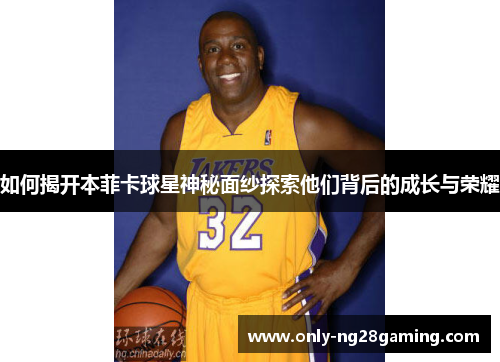 如何揭开本菲卡球星神秘面纱探索他们背后的成长与荣耀 如何揭开本菲卡球星神秘面纱探索他们背后的成长与荣耀