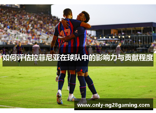 如何评估拉菲尼亚在球队中的影响力与贡献程度 如何评估拉菲尼亚在球队中的影响力与贡献程度