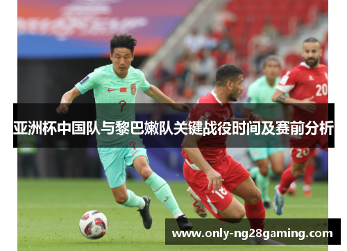 亚洲杯中国队与黎巴嫩队关键战役时间及赛前分析 亚洲杯中国队与黎巴嫩队关键战役时间及赛前分析