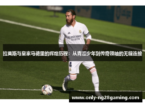 拉莫斯与皇家马德里的辉煌历程:从青涩少年到传奇领袖的无缝连接 拉莫斯与皇家马德里的辉煌历程:从青涩少年到传奇领袖的无缝连接