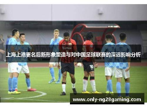 上海上港更名后新形象塑造与对中国足球联赛的深远影响分析 上海上港更名后新形象塑造与对中国足球联赛的深远影响分析