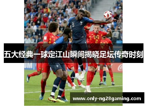 五大经典一球定江山瞬间揭晓足坛传奇时刻 五大经典一球定江山瞬间揭晓足坛传奇时刻