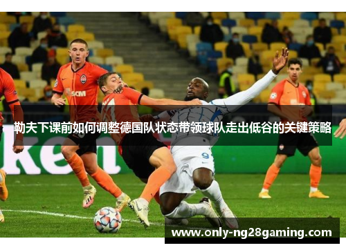 勒夫下课前如何调整德国队状态带领球队走出低谷的关键策略 勒夫下课前如何调整德国队状态带领球队走出低谷的关键策略