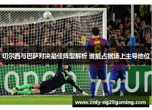 切尔西与巴萨对决最佳阵型解析 谁能占据场上主导地位