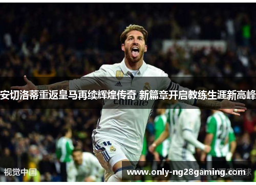 安切洛蒂重返皇马再续辉煌传奇 新篇章开启教练生涯新高峰 安切洛蒂重返皇马再续辉煌传奇 新篇章开启教练生涯新高峰