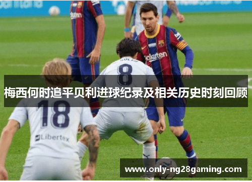 梅西何时追平贝利进球纪录及相关历史时刻回顾 梅西何时追平贝利进球纪录及相关历史时刻回顾