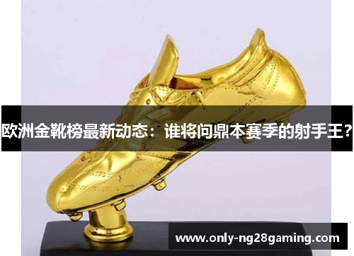 欧洲金靴榜最新动态：谁将问鼎本赛季的射手王？