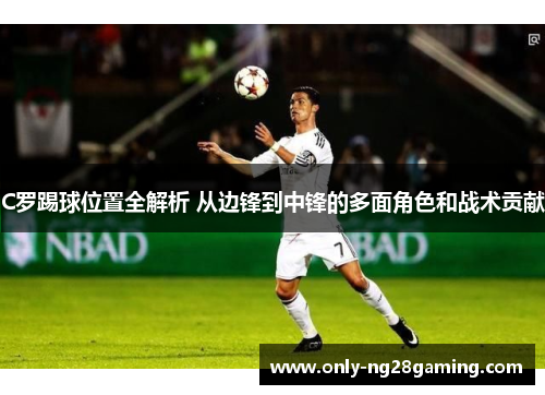 C罗踢球位置全解析 从边锋到中锋的多面角色和战术贡献