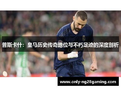 普斯卡什：皇马历史传奇地位与不朽足迹的深度剖析