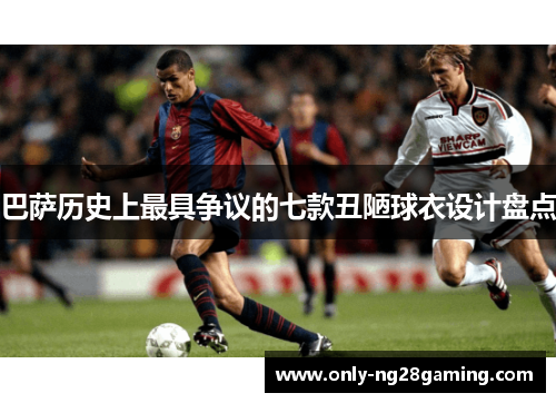 巴萨历史上最具争议的七款丑陋球衣设计盘点 巴萨历史上最具争议的七款丑陋球衣设计盘点