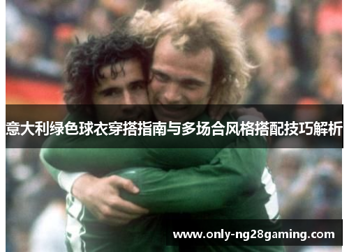 意大利绿色球衣穿搭指南与多场合风格搭配技巧解析 意大利绿色球衣穿搭指南与多场合风格搭配技巧解析