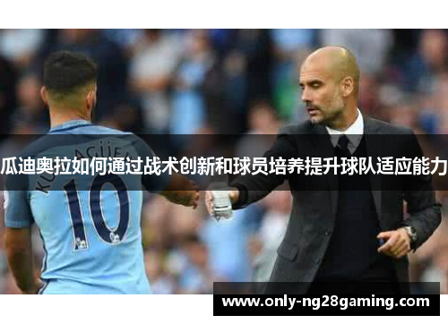 瓜迪奥拉如何通过战术创新和球员培养提升球队适应能力 瓜迪奥拉如何通过战术创新和球员培养提升球队适应能力