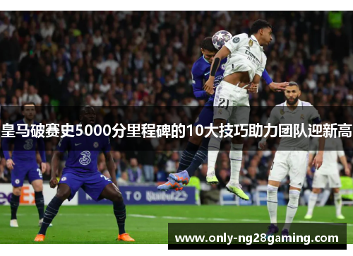皇马破赛史5000分里程碑的10大技巧助力团队迎新高 皇马破赛史5000分里程碑的10大技巧助力团队迎新高