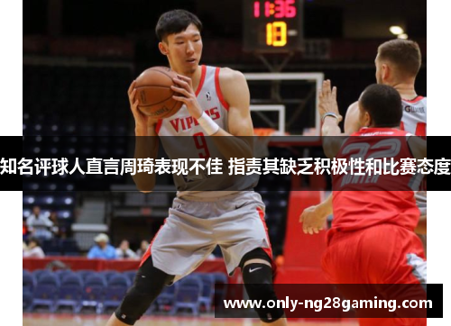 知名评球人直言周琦表现不佳 指责其缺乏积极性和比赛态度 知名评球人直言周琦表现不佳 指责其缺乏积极性和比赛态度