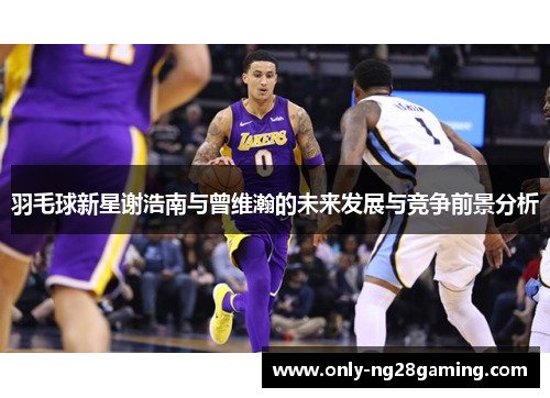 羽毛球新星谢浩南与曾维瀚的未来发展与竞争前景分析 羽毛球新星谢浩南与曾维瀚的未来发展与竞争前景分析