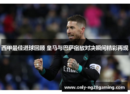 西甲最佳进球回顾 皇马与巴萨宿敌对决瞬间精彩再现 西甲最佳进球回顾 皇马与巴萨宿敌对决瞬间精彩再现