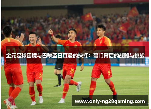 金元足球困境与巴黎圣日耳曼的抉择:豪门背后的战略与挑战 金元足球困境与巴黎圣日耳曼的抉择:豪门背后的战略与挑战