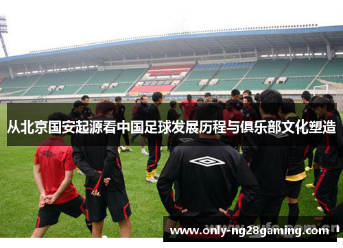 从北京国安起源看中国足球发展历程与俱乐部文化塑造 从北京国安起源看中国足球发展历程与俱乐部文化塑造