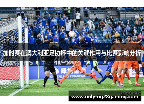加时赛在澳大利亚足协杯中的关键作用与比赛影响分析 加时赛在澳大利亚足协杯中的关键作用与比赛影响分析