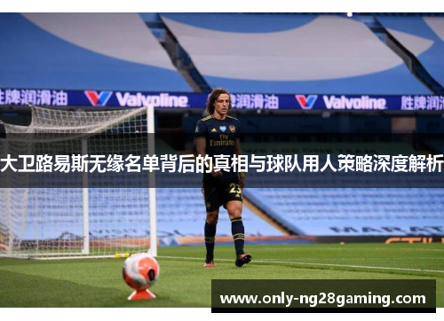 大卫路易斯无缘名单背后的真相与球队用人策略深度解析 大卫路易斯无缘名单背后的真相与球队用人策略深度解析