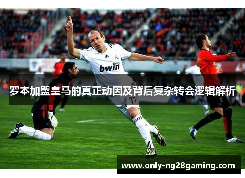 罗本加盟皇马的真正动因及背后复杂转会逻辑解析 罗本加盟皇马的真正动因及背后复杂转会逻辑解析