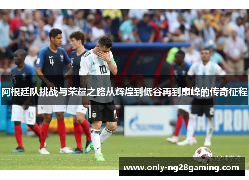 阿根廷队挑战与荣耀之路从辉煌到低谷再到巅峰的传奇征程