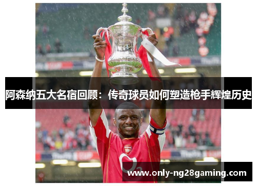 阿森纳五大名宿回顾:传奇球员如何塑造枪手辉煌历史 阿森纳五大名宿回顾:传奇球员如何塑造枪手辉煌历史