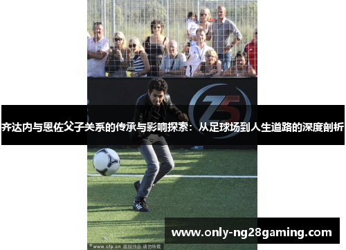 齐达内与恩佐父子关系的传承与影响探索:从足球场到人生道路的深度剖析 齐达内与恩佐父子关系的传承与影响探索:从足球场到人生道路的深度剖析